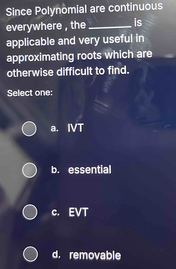 Since Polynomial are continuous
everywhere , the_
is
applicable and very useful in
approximating roots which are
otherwise difficult to find.
Select one:
a. IVT
b. essential
c. EVT
d. removable