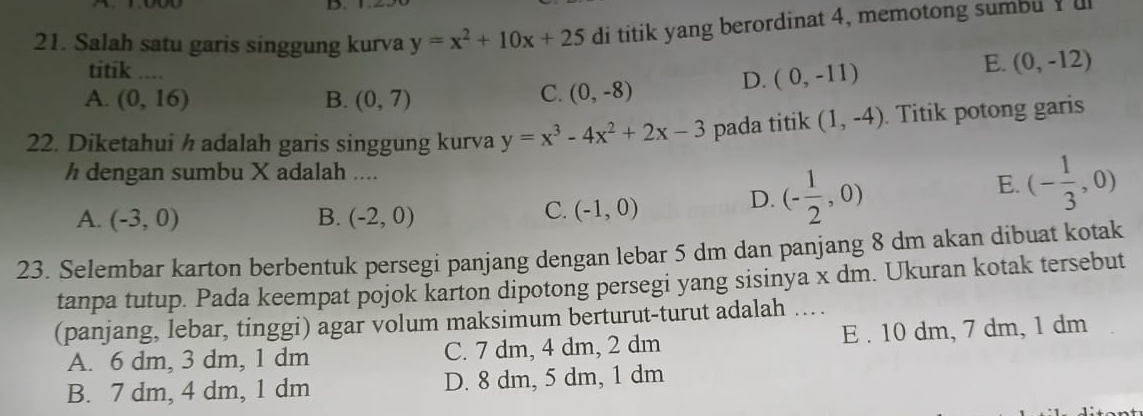 Salah satu garis singgung kurva y=x^2+10x+25 di titik yang berordinat 4, memotong sumbu u
titik ....
A. (0,16) B. (0,7)
C. (0,-8) D. (0,-11) E. (0,-12)
22. Diketahui ½ adalah garis singgung kurva y=x^3-4x^2+2x-3 pada titik (1,-4). Titik potong garis
h dengan sumbu X adalah ....
D. (- 1/2 ,0)
E. (- 1/3 ,0)
A. (-3,0) B. (-2,0)
C. (-1,0)
23. Selembar karton berbentuk persegi panjang dengan lebar 5 dm dan panjang 8 dm akan dibuat kotak
tanpa tutup. Pada keempat pojok karton dipotong persegi yang sisinya x dm. Ukuran kotak tersebut
(panjang, lebar, tinggi) agar volum maksimum berturut-turut adalah …
A. 6 dm, 3 dm, 1 dm C. 7 dm, 4 dm, 2 dm E . 10 dm, 7 dm, 1 dm
B. 7 dm, 4 dm, 1 dm D. 8 dm, 5 dm, 1 dm