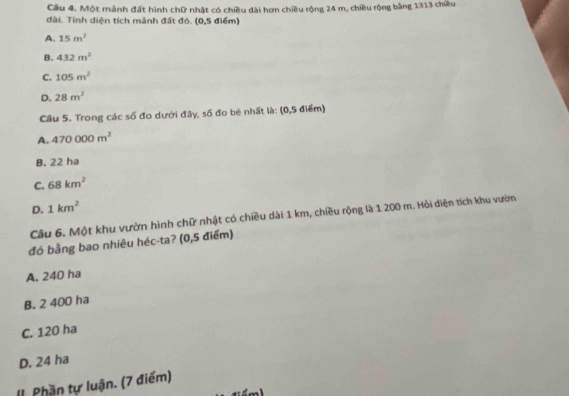 Một mảnh đất hình chữ nhật có chiều dài hơn chiều rộng 24 m, chiều rộng bằng 1313 chiều
dài. Tính diện tích mảnh đất đó. (0,5 điểm)
A. 15m^2
B. 432m^2
C. 105m^2
D. 28m^2
Cầu 5. Trong các số đo dưới đây, số đo bé nhất là: (0,5 điểm)
A. 470000m^2
B. 22 ha
C. 68km^2
D. 1km^2
Câu 6. Một khu vườn hình chữ nhật có chiều dài 1 km, chiều rộng là 1 200 m. Hỏi diện tích khu vườn
đó bằng bao nhiêu héc-ta? (0,5 điểm)
A. 240 ha
B. 2 400 ha
C. 120 ha
D. 24 ha
II. Phần tự luận. (7 điểm)