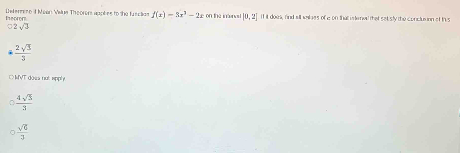 Determine if Mean Value Theorem applies to the function f(x)=3x^3-2x on the interval [0,2] If it does, find all values of c on that interval that satisfy the conclusion of this
theorem
2sqrt(3)
 2sqrt(3)/3 
MVT does not apply
 4sqrt(3)/3 
 sqrt(6)/3 