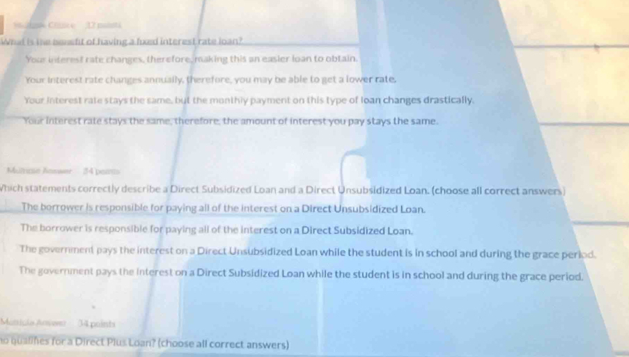 ue Clice 17 maisti
What is the benefit of having a fuxed interest rate loan?
Your interest rate changes, therefore, making this an easier loan to obtain.
Your interest rate changes annually, therefore, you may be able to get a lower rate.
Your interest rate stays the same, but the monthly payment on this type of loan changes drastically.
Your interest rate stays the same, therefore, the amount of interest you pay stays the same.
Mumne Answer - 34 poiis
Which statements correctly describe a Direct Subsidized Loan and a Direct Unsubsidized Loan. (choose all correct answers)
The borrower is responsible for paying all of the interest on a Direct Unsubsidized Loan.
The borrower is responsible for paying all of the interest on a Direct Subsidized Loan.
The government pays the interest on a Direct Unsubsidized Loan while the student is in school and during the grace period.
The government pays the interest on a Direct Subsidized Loan while the student is in school and during the grace period.
Mantinia Answn' 34 pointa
no qualines for a Direct Plus Loan? (choose all correct answers)