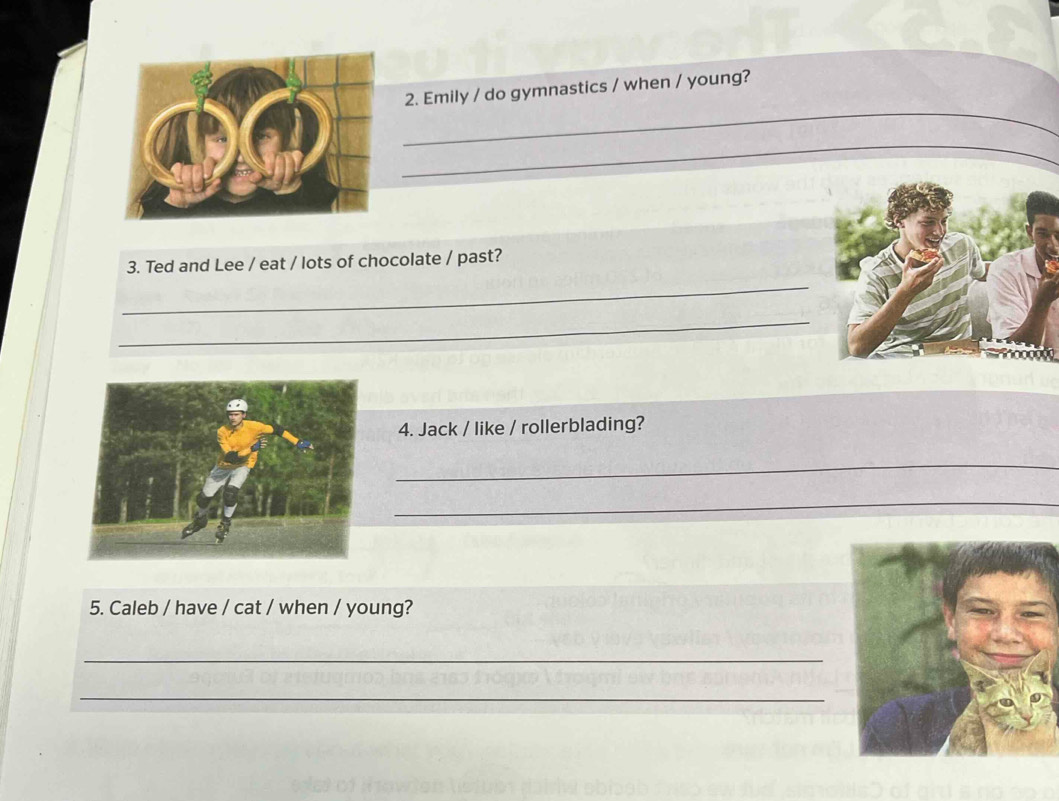 Emily / do gymnastics / when / young? 
_ 
_ 
3. Ted and Lee / eat / lots of chocolate / past? 
_ 
4. Jack / like / rollerblading? 
_ 
_ 
5. Caleb / have / cat / when / young? 
_ 
_