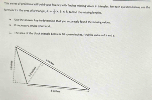 This series of problems will build your fluency with finding missing values in triangles. For each question below; use the 
formula for the area of a triangle, A= 1/2 * b* h , to find the missing lengths. 
Use the answer key to determine that you accurately found the missing values. 
If necessary, revise your work. 
1. The area of the black triangle below is 20 square inches. Find the values of x and y.