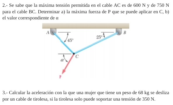 2.- Se sabe que la máxima tensión permitida en el cable AC es de 600 N y de 750 N
para el cable BC. Determinar a) la máxima fuerza de P que se puede aplicar en C, b)
el valor correspondiente de α
3.- Calcular la aceleración con la que una mujer que tiene un peso de 68 kg se desliza
por un cable de tirolesa, si la tirolesa solo puede soportar una tensión de 350 N.