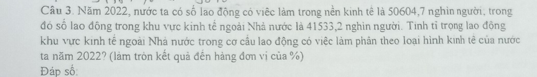 Cầu 3. Năm 2022, nước ta có số lao động có viếc làm trong nền kinh tê là 50604, 7 nghìn người, trong 
đó số lao động trong khu vực kinh tế ngoài Nhà nước là 41533, 2 nghìn người. Tinh tỉ trọng lao động 
khu vực kinh tế ngoài Nhà nước trong cơ cầu lao động có việc làm phân theo loại hình kinh tê của nước 
ta năm 2022? (làm tròn kết quả đến hàng đơn vị của %) 
Đáp số