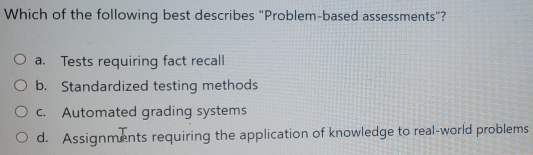 Which of the following best describes "Problem-based assessments"?
a. Tests requiring fact recall
b. Standardized testing methods
c. Automated grading systems
d. Assignments requiring the application of knowledge to real-world problems