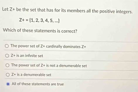 Let Z+ be the set that has for its members all the positive integers.
Z+= 1,2,3,4,5,...
Which of these statements is correct?
The power set of Z+ cardinally dominates Z+
Z+ is an infnite set
The power set of Z+ is not a denumerable set
Z+ is a denumerable set
All of these statements are true