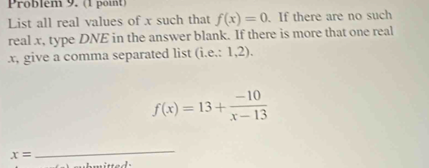 Problém 9. (1 point) 
List all real values of x such that f(x)=0. If there are no such 
real x, type DNE in the answer blank. If there is more that one real
x, give a comma separated list (i.e.: 1,2).
f(x)=13+ (-10)/x-13 
x=
_