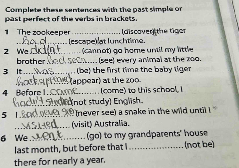 Complete these sentences with the past simple or 
past perfect of the verbs in brackets. 
1 The zookeeper _(discover the tiger 
_(escape) at lunchtime. 
2 We_ (cannot) go home until my little 
brother _(see) every animal at the zoo. 
3 It_ (be) the first time the baby tiger 
_ 
_(appear) at the zoo. 
4 Before I_ (come) to this school, I 
_not study) English. 
5 1_ (never see) a snake in the wild until I 
_(visit) Australia. 
6 We_ (go) to my grandparents’ house 
last month, but before that I _(not be) 
there for nearly a year.