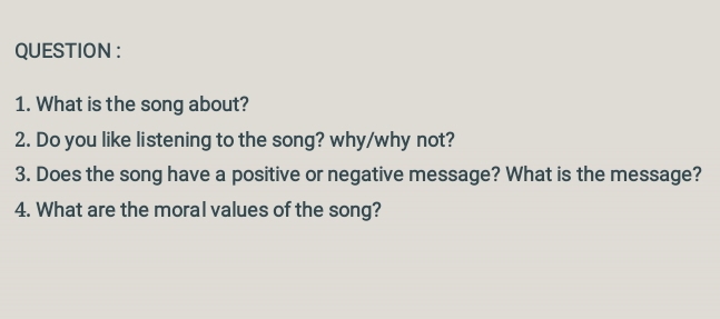 QUESTION : 
1. What is the song about? 
2. Do you like listening to the song? why/why not? 
3. Does the song have a positive or negative message? What is the message? 
4. What are the moral values of the song?