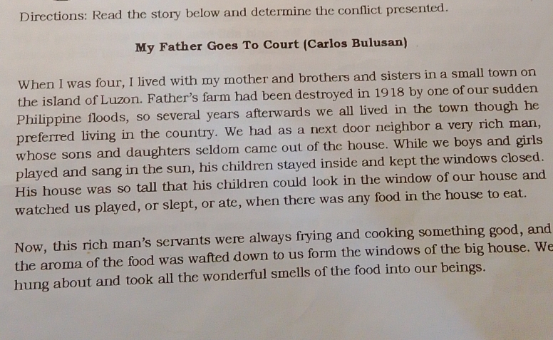 Directions: Read the story below and determine the conflict presented. 
My Father Goes To Court (Carlos Bulusan) 
When I was four, I lived with my mother and brothers and sisters in a small town on 
the island of Luzon. Father's farm had been destroyed in 1918 by one of our sudden 
Philippine floods, so several years afterwards we all lived in the town though he 
preferred living in the country. We had as a next door neighbor a very rich man, 
whose sons and daughters seldom came out of the house. While we boys and girls 
played and sang in the sun, his children stayed inside and kept the windows closed. 
His house was so tall that his children could look in the window of our house and 
watched us played, or slept, or ate, when there was any food in the house to eat. 
Now, this rich man's servants were always frying and cooking something good, and 
the aroma of the food was wafted down to us form the windows of the big house. We 
hung about and took all the wonderful smells of the food into our beings.