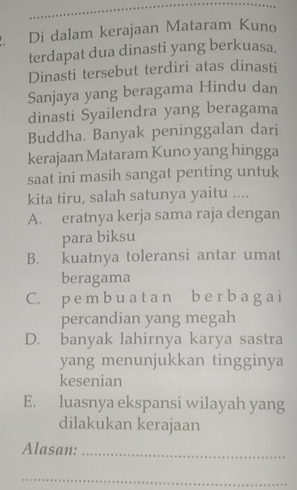 Di dalam kerajaan Mataram Kuno
terdapat dua dinasti yang berkuasa.
Dinasti tersebut terdiri atas dinasti
Sanjaya yang beragama Hindu dan
dinasti Syailendra yang beragama
Buddha. Banyak peninggalan dari
kerajaan Mataram Kuno yang hingga
saat ini masih sangat penting untuk
kita tiru, salah satunya yaitu ....
A. eratnya kerja sama raja dengan
para biksu
B. kuatnya toleransi antar umat
beragama
C. p e m b u a t a n b e r b a g a i
percandian yang megah
D. banyak lahirnya karya sastra
yang menunjukkan tingginya
kesenian
E. luasnya ekspansi wilayah yang
dilakukan kerajaan
Alasan:_
_