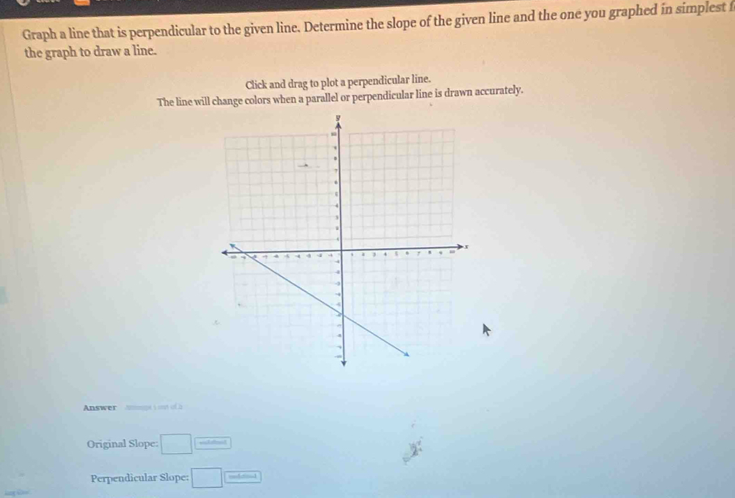 Graph a line that is perpendicular to the given line. Determine the slope of the given line and the one you graphed in simplest f 
the graph to draw a line. 
Click and drag to plot a perpendicular line. 
The line will change colors when a parallel or perpendicular line is drawn accurately. 
Answer Nmpe s mt of à 
Original Slope: □ 
Perpendicular Slope: □ — 
_ 