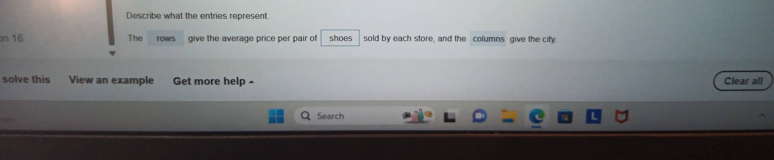 Describe what the entries represent. 
n 16 The rows give the average price per pair of shoes sold by each store, and the columns give the city. 
solve this View an example Get more help ^ Clear all 
Search