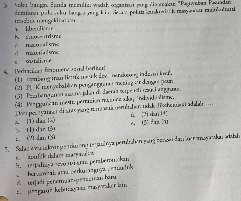 Suku bangsa Sunda memiliki wadah organisasi yang dinamakan “Paguyuban Pasundan”，
demikian pula suku bangsa yang lain. Secara politis karakteristik masyarakat multikultural
tersebut mengakibatkan …
a. liberalisme
b. etnosentrisme
c. nasionalisme
d. materialisme
e. sosialisme
4. Perhatikan fenomena sosial berikut!
(1) Pembangunan listrik masuk desa mendorong industri kecil.
(2) PHK menyebabkan pengangguran meningkat dengan pesat.
(3) Pembangunan sarana jalan di daerah terpencil sesuai anggaran.
(4) Penggunaan mesin pertanian memicu sikap individualisme.
Dari pernyataan di atas yang termasuk perubahan tidak dikehendaki adalah …
a. (1) dan (2) d. (2) dan (4)
b. (1) dan (3) e. (3) dan (4)
c. (2) dan (3)
5. Salah satu faktor pendorong terjadinya perubahan yang berasal dari luar masyarakat adalah
a. konflik dalam masyarakat
b. terjadinya revolusi atau pemberontakan
c. bertambah atau berkurangnya penduduk
d. terjadi penemuan-penemuan baru
e. pengaruh kebudayaan masyarakat lain