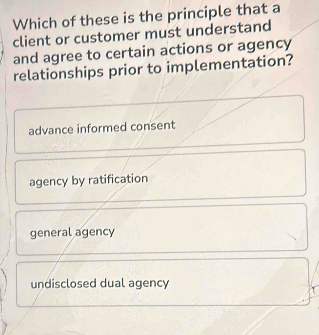 Which of these is the principle that a
client or customer must understand
and agree to certain actions or agency
relationships prior to implementation?
advance informed consent
agency by ratification
general agency
undisclosed dual agency