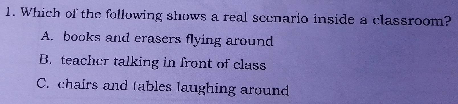 Which of the following shows a real scenario inside a classroom?
A. books and erasers flying around
B. teacher talking in front of class
C. chairs and tables laughing around