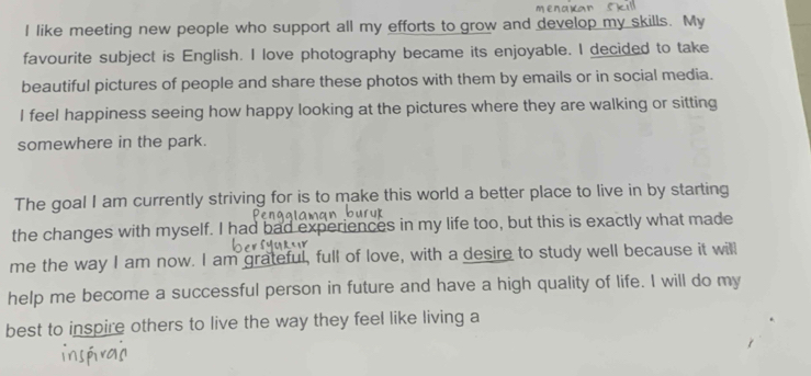 like meeting new people who support all my efforts to grow and develop my skills. My 
favourite subject is English. I love photography became its enjoyable. I decided to take 
beautiful pictures of people and share these photos with them by emails or in social media. 
I feel happiness seeing how happy looking at the pictures where they are walking or sitting 
somewhere in the park. 
The goal I am currently striving for is to make this world a better place to live in by starting 
the changes with myself. I had bad experiences in my life too, but this is exactly what made 
me the way I am now. I am grateful, full of love, with a desire to study well because it will 
help me become a successful person in future and have a high quality of life. I will do my 
best to inspire others to live the way they feel like living a