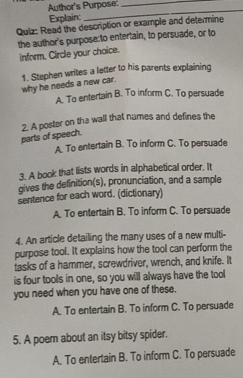 Author's Purpose:_
Explain:
_
Quiz: Read the description or example and determine
the author's purpose:to entertain, to persuade, or to
inform. Circle your choice.
1. Stephen writes a letter to his parents explaining
why he needs a new car.
A. To entertain B. To inform C. To persuade
2. A poster on the wall that names and defines the
parts of speech.
A. To entertain B. To inform C. To persuade
3. A book that lists words in alphabetical order. It
gives the definition(s), pronunciation, and a sample
sentence for each word. (dictionary)
A. To entertain B. To inform C. To persuade
4. An article detailing the many uses of a new multi-
purpose tool. It explains how the tool can perform the
tasks of a hammer, screwdriver, wrench, and knife. It
is four tools in one, so you will always have the tool
you need when you have one of these.
A. To entertain B. To inform C. To persuade
5. A poem about an itsy bitsy spider.
A. To entertain B. To inform C. To persuade