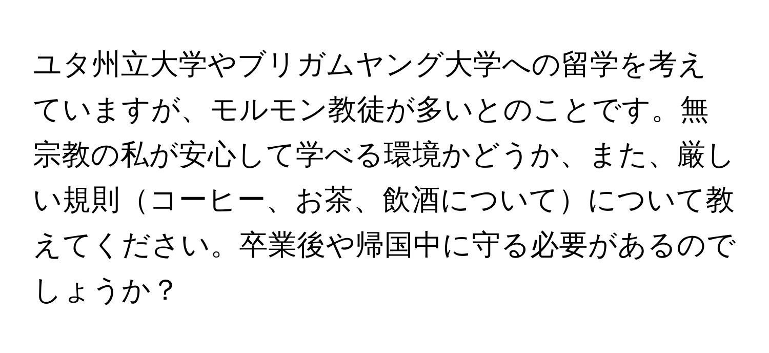 ユタ州立大学やブリガムヤング大学への留学を考えていますが、モルモン教徒が多いとのことです。無宗教の私が安心して学べる環境かどうか、また、厳しい規則コーヒー、お茶、飲酒についてについて教えてください。卒業後や帰国中に守る必要があるのでしょうか？