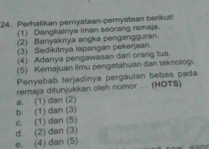 Perhatikan pernyataan-pernyataan berikut!
(1) Dangkalnya iman seorang remaja.
(2) Banyaknya angka pengangguran.
(3) Sedikitnya lapangan pekerjaan.
(4) Adanya pengawasan dari orang tua.
(5) Kemajuan ilmu pengetahuan dan teknologi.
Penyebab terjadinya pergaulan bebas pada
remaja ditunjukkan oleh nomor .... (HOTS)
a. (1) dan (2)
b. (1) dan (3)
c. (1) dan (5)
d. (2) dan (3)
e. (4) dan (5)
and