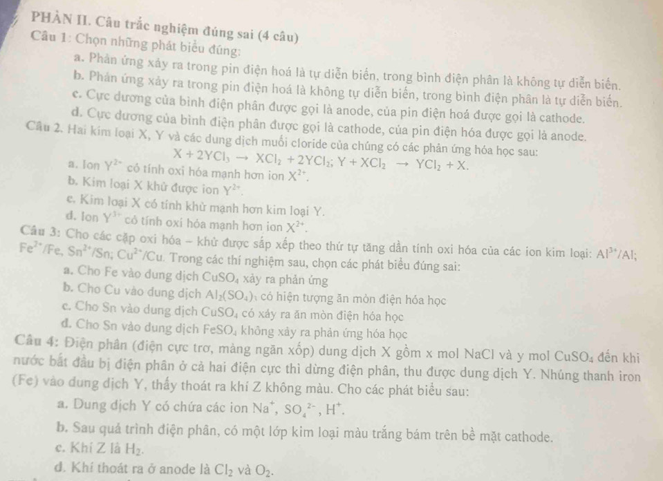 PHÀN II. Câu trắc nghiệm đúng sai (4 câu)
Câu 1: Chọn những phát biểu đúng:
a. Phản ứng xảy ra trong pin điện hoá là tự diễn biển, trong bình điện phân là không tự diễn biển.
b. Phản ứng xảy ra trong pin điện hoá là không tự diễn biến, trong bình điện phân là tự diễn biến.
c. Cực dương của bình điện phân được gọi là anode, của pin điện hoá được gọi là cathode.
d. Cực dương của bình điện phân được gọi là cathode, của pin điện hóa được gọi là anode.
Câu 2. Hai kim loại X, Y và các dung dịch muối cloride của chúng có các phản ứng hóa học sau:
X+2YCl_3to XCl_2+2YCl_2;Y+XCl_2to YCl_2+X.
a. Ion Y^(2-) có tính oxi hóa mạnh hơn ion X^(2+).
b. Kim loại X khử được ion Y^(2+)
c. Kim loại X có tính khử mạnh hơn kim loại Y.
d. Ion Y^(3+) cỏ tính oxí hỏa mạnh hơn ion X^(2+).
Câu 3: Cho các cặp oxi hóa ~ khử được sắp xếp theo thứ tự tăng dần tính oxi hóa của các ion kim loại: Al^(3+)/A.
Fe^2 Fe, Sn^(2+)/Sn;Cu^(2+)/Cu. Trong các thí nghiệm sau, chọn các phát biểu đúng sai:
a. Cho Fe vào dung dịch CuSO_4 xày ra phản ứng
b. Cho Cu vào dung dịch Al_2(SO_4) có hiện tượng ăn mòn điện hóa học
c. Cho Sn vào dung dịch CuSO₄ có xảy ra ăn mòn điện hóa học
đ. Cho Sn vào dung dịch FeSO_4 không xảy ra phản ứng hóa học
Cầu 4: Điện phân (điện cực trơ, màng ngăn xốp) dung dịch X gồm x mol NaCl và y mol Cư SO_4 đến khi
nước bắt đầu bị điện phân ở cả hai điện cực thì dừng điện phân, thu được dung dịch Y. Nhúng thanh iron
(Fe) vào dung dịch Y, thấy thoát ra khí Z không màu. Cho các phát biểu sau:
a. Dung địch Y có chứa các ion Na^+,SO_4^((2-),H^+).
b. Sau quả trình điện phân, có một lớp kim loại màu trắng bám trên bề mặt cathode.
c. Khí Z là H_2.
đ. Khí thoát ra ở anode là Cl_2 và O_2.