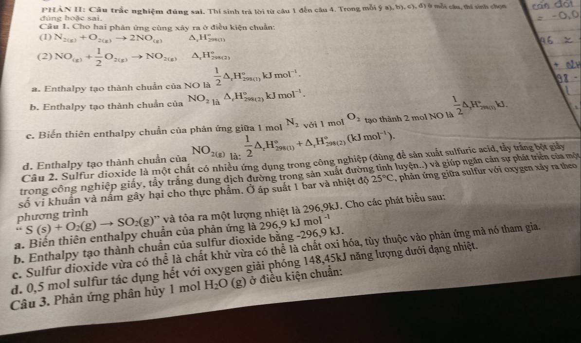 PHẢN II: Câu trắc nghiệm đúng sai. Thí sinh trà lời từ câu 1 đến câu 4. Trong mỗi ý a), b), c), đ) ở mỗi câu, thí sinh chọn
đúng hoặc sai.
Câu 1. Cho hai phản ứng cùng xây ra ở điều kiện chuẩn:
(1) N_2(g)+O_2(g)to 2NO_(g) △ _rH_(298(1))°
(2) NO_(g)+ 1/2 O_2(g)to NO_(2(g))^(H_298(2))^circ 
a. Enthalpy tạo thành chuẩn của NO là  1/2 △ _rH_(298(1))°kJmol^(-1).
b. Enthalpy tạo thành chuẩn của NO_21a△ _rH_(298(2))°kJmol^(-1).
c. Biến thiên enthalpy chuẩn của phản ứng giữa 1 mol N_2 với l mol O_2 tạo thành 2 mol NO là  1/2 △ _rH_(2st(1))°kJ.
d. Enthalpy tạo thành chuẩn của NO_2(g)beginarrayr 1 14:endarray  1/2 △ _rH_(298(l))°+△ _rH_(298(2))°(kJmol^(-1)).
Câu 2. Sulfur dioxide là một chất có nhiều ứng dụng trong công nghiệp (dùng để sản xuất sulfuric acid, tẩy trăng bột giảy
trong công nghiệp giấy, tầy trắng dung dịch đường trong sản xuất đường tinh luyện..) và giúp ngăn cản sự phát triển của một
25°C
hat o vi khuẩn và nấm gây hại cho thực phẩm. Ở áp suất 1 bar và nhiệt độ , phản ứng giữa sulfur với oxygen xảy ra theo.. S(s)+O_2(g)to SO_2(g) ' và tỏa ra một lượng nhiệt là 296,9kJ. Cho các phát biểu sau:
phương trình
a. Biến thiên enthalpy chuẩn của phản ứng là 296,9 kJ mol^(-1)
b. Enthalpy tạo thành chuẩn của sulfur dioxide bằng -296,9 kJ.
c. Sulfur dioxide vừa có thể là chất khử vừa có thể là chất oxi hóa, tùy thuộc vào phản ứng mà nó tham gia.
d. 0,5 mol sulfur tác dụng hết với oxygen giải phóng 148,45kJ năng lượng dưới dạng nhiệt.
Câu 3. Phản ứng phân hủy 1 mol H_2O (g) ở điều kiện chuẩn: