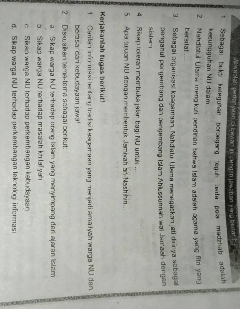 Jawablah pertanyaan di bawah ini dengan jawaban yang benar 
1. Sebagai bukti keteguhan berpegang teguh pada pola madzhab adalah 
kesungguhan NU dalam .. 
2. Nahdlatul Ulama mengikuti pendirian bahwa Islam adalah agama yang fitri yang 
bersifat .... 
3. Sebagai organisasi keagamaan, Nahdlatul Ulama menegaskan jati dirinya sebagai 
penganut pengembang dan pengembang Islam Ahlussunnah wal Jamaah dengan 
sistem .... 
4 Sikap toleran membuka jalan bagi NU untuk .... 
5. Apa tujuan NU dengan membentuk Jamiyah an-Nashihin... 
Kerjakanlah tugas berikut! 
1. Carilah informasi tentang tradisi keagamaan yang menjadi amaliyah warga NU dan 
berasal dari kebudayaan jawa! 
2 Diskusikan tema-tema sebagai berikut: 
a Sikap warga NU terhadap orang Islam yang menyimpang dari ajaran Islam 
b. Sikap warga NU terhadap masalah khilafiyah 
c. Sikap warga NU terhadap perkembangan kebudayaan 
d. Sikap warga NU terhadap perkembangan teknologi informasi