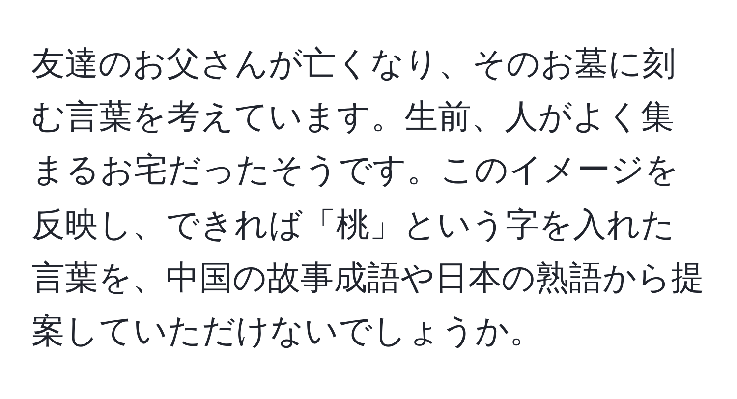 友達のお父さんが亡くなり、そのお墓に刻む言葉を考えています。生前、人がよく集まるお宅だったそうです。このイメージを反映し、できれば「桃」という字を入れた言葉を、中国の故事成語や日本の熟語から提案していただけないでしょうか。