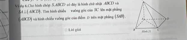 Ví dụ 6.Cho hình chóp S. ABCD có đây là hình chữ nhật ABCD và
SA⊥ (ABCD). Tìm hình chiếu vuông góc của SC lên mặt phẳng 
(ABCD) và hình chiếu vuông góc của điểm Đ trên mặt phẳng (S4B). 
Lời giải