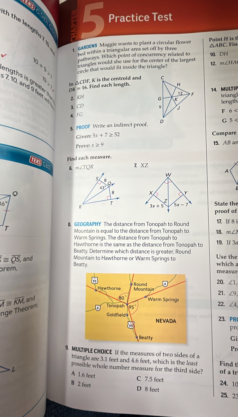 G5
a 5 Practice Test
h the lengths 7, 10
1. GARDENS Maggie wants to plant a circular flower Point H is t
bed within a triangular area set off by three △ ABC in
pathways. Which point of concurrency related to 10. DH
10+9>7 triangles would she use for the center of the largest 12. m∠ HA
circle that would fit inside the triangle?
√ In △ CDF K is the centroid and 
n  th s is greater th 2. KH
DK=16.. Find each length.
7, 10, and 9 feet will 
14. MULTIP
triangl
length
3.CD 
F 6
4. FG
5. PROOF Write an indirect proof. 
G 5 <
Given:  5x+7≥ 52
Compare
Prove: x≥ 9 15. AB an
Find each measure.
TEKSGOT
6. m∠ TQR
7. XZ
W
x
Y
  
State the
3x+5 5x-7
proof of
8. GEOGRAPHY The distance from Tonopah to Round
17. If 8 i
Mountain is equal to the distance from Tonopah to 18. m∠ I
Warm Springs. The distance from Tonopah to
Hawthorne is the same as the distance from Tonopah to 19. If 3a
Beatty. Determine which distance is greater, Round Use the
≌ overline QS, and Mountain to Hawthorne or Warm Springs to
Beatty. which a
prem,
measur
20. ∠ 1,
21. ∠ 9
overline A≌ overline KM, and
nge Theorem
22. ∠ 4
23. PR
pr
Gi
Pr
9. MULTIPLE CHOICE If the measures of two sides of a
triangle are 3.1 feet and 4.6 feet, which is the least Find t
possible whole number measure for the third side? of a tr
L
A 1.6 feet
C 7.5 feet 24. 10
B 2 feet
D 8 feet 25、23