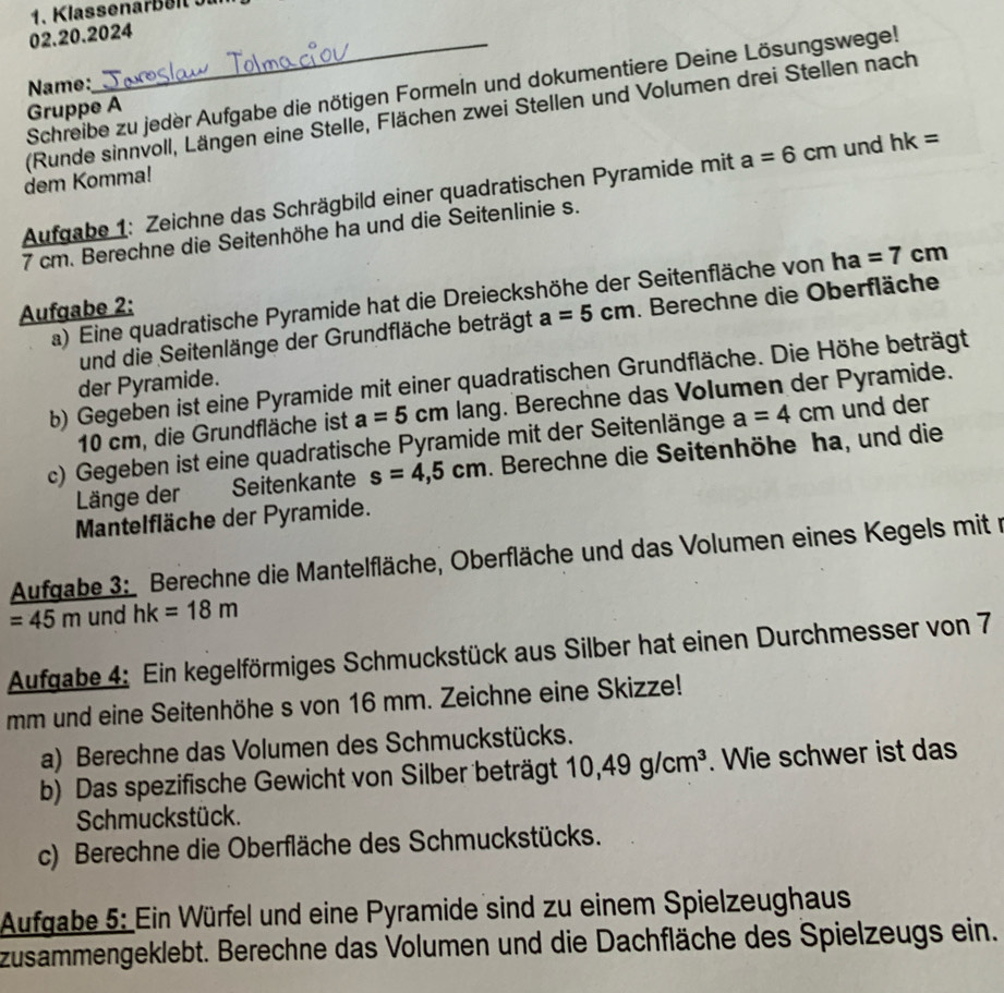 Name:
Schreibe zu jeder Aufgabe die nötigen Formeln und dokumentiere Deine Lösungswege!
Gruppe A
(Runde sinnvoll, Längen eine Stelle, Flächen zwei Stellen und Volumen drei Stellen nach
dem Komma!
Aufgabe 1: Zeichne das Schrägbild einer quadratischen Pyramide mit a=6cm und hk=
7 cm. Berechne die Seitenhöhe ha und die Seitenlinie s.
a) Eine quadratische Pyramide hat die Dreieckshöhe der Seitenfläche von ha=7cm
Aufgabe 2:
und die Seitenlänge der Grundfläche beträgt a=5cm. Berechne die Oberfläche
b) Gegeben ist eine Pyramide mit einer quadratischen Grundfläche. Die Höhe beträgt
der Pyramide.
10 cm, die Grundfläche ist a=5cm lang. Berechne das Volumen der Pyramide.
c) Gegeben ist eine quadratische Pyramide mit der Seitenlänge a=4cm und der
Länge der Seitenkante s=4,5cm. Berechne die Seitenhöhe ha, und die
Mantelfläche der Pyramide.
Aufgabe 3: Berechne die Mantelfläche, Oberfläche und das Volumen eines Kegels mit m
=45m und hk=18m
Aufgabe 4: Ein kegelförmiges Schmuckstück aus Silber hat einen Durchmesser von 7
mm und eine Seitenhöhe s von 16 mm. Zeichne eine Skizze!
a) Berechne das Volumen des Schmuckstücks.
b) Das spezifische Gewicht von Silber beträgt 10,49g/cm^3. Wie schwer ist das
Schmuckstück.
c) Berechne die Oberfläche des Schmuckstücks.
Aufgabe 5: Ein Würfel und eine Pyramide sind zu einem Spielzeughaus
zusammengeklebt. Berechne das Volumen und die Dachfläche des Spielzeugs ein.