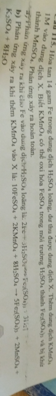 ău 115. Hòa tan 14 gam Fe trong dung địch H_2SO_4 loãng, dư thu được dung dịch X. Thêm dung dịch KMnO_4
1M vào dung dịch X. Biết KMnO_4 có thể oxi hóa FeSO4 trong môi trường H_2SO 4 thành Fe_2(SO_4)_3 và bị khù 
thành MnSO4. Phản ứng xảy ra hoàn toàn. 
ay Phân ứng xây ra khi cho Fe vào dung dị ChH_2SO_4 loãng là 2Fe+JH_2SO_4to Fe_2(SO_4)_3+3H_2uparrow -- 
b) Phản ứng xảy ra khi thêm 1 KMnO_4 4 vào X là: 10FeSO_4+2KMnO_4+8H_2SO_4to 5Fe_2(SO_4)_3+2MnSO_4+
K_2SO_4+8H_2O