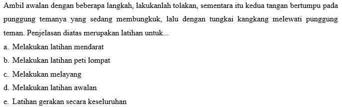 Ambil awalan dengan beberapa langkah, lakukanlah tolakan, sementara itu kedua tangan bertumpu pada 
punggung temanya yang sedang membungkuk, lalu dengan tungkai kangkang melewati punggung 
teman. Penjelasan diatas merupakan latihan untuk... 
a. Melakukan latihan mendarat 
b. Melakukan latihan peti lompat 
c. Melakukan melayang 
d. Melakukan latihan awalan 
e. Latihan gerakan secara keseluruhan