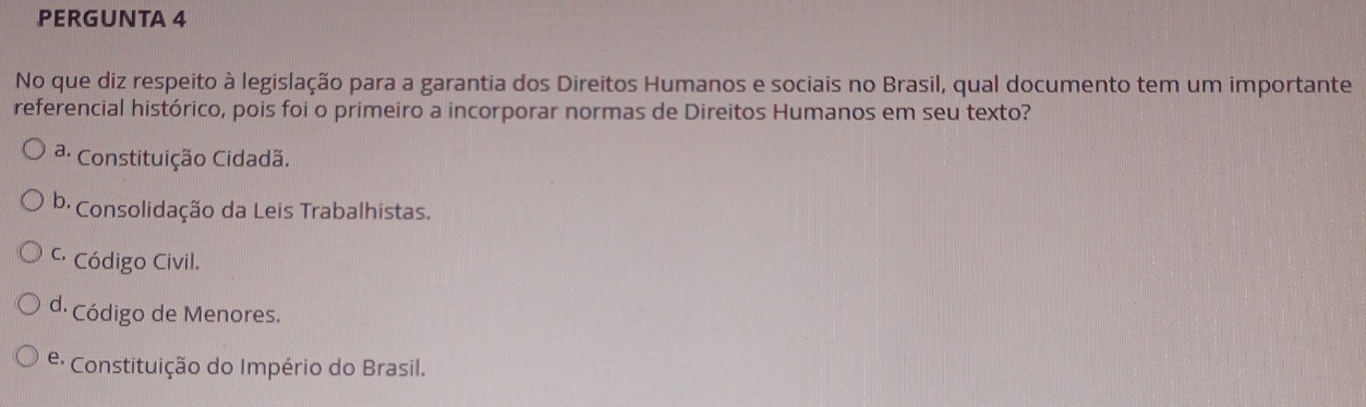 PERGUNTA 4
No que diz respeito à legislação para a garantia dos Direitos Humanos e sociais no Brasil, qual documento tem um importante
referencial histórico, pois foi o primeiro a incorporar normas de Direitos Humanos em seu texto?
ª: Constituição Cidadã.
b· Consolidação da Leis Trabalhistas.
C Código Civil.
d. Código de Menores.
: Constituição do Império do Brasil.