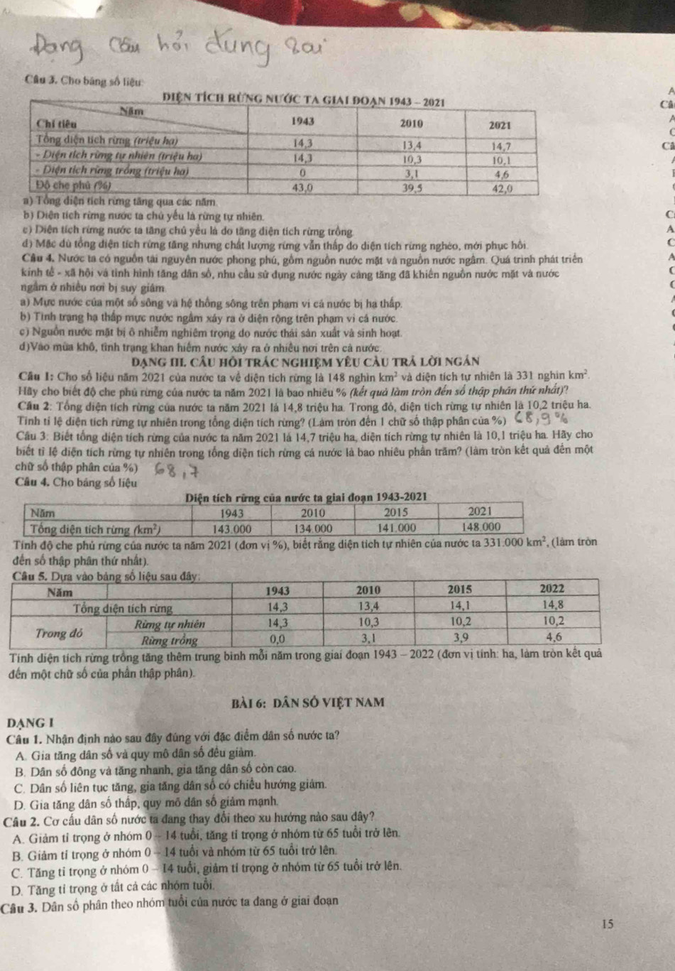 Cho băng số liệu
a
Câ
C
b) Diện tích rừng nước ta chủ yếu là rừng tự nhiên.
c) Diện tích rừng nước ta tăng chủ yều là do tăng diện tích rừng trồng
d) Mặc dù tổng diện tích rừng tăng nhưng chất lượng rừng vẫn thấp do diện tích rừng nghéo, mới phục hồi
Câu 4. Nước ta có nguồn tài nguyên nước phong phú, gồm nguồn nước mặt và nguồn nước ngâm. Quá trình phát triển
kinh tế - xã hội và tinh hình tăng dân số, nhu cầu sử dụng nước ngày càng tăng đã khiến nguồn nước mặt và nước
ngầm ở nhiều nơi bị suy giám
a) Mực nước của một số sông và hệ thống sông trên phạm vi cá nước bị hạ thấp.
b) Tình trạng hạ thấp mực nước ngầm xây ra ở diện rộng trên phạm vi cả nước.
c) Nguồn nước mặt bị ô nhiễm nghiêm trọng do nước thái sản xuất và sinh hoạt.
d)Vào mùa khô, tình trạng khan hiểm nước xảy ra ở nhiều nơi trên cả nước
Đạng 1I1 câu hồi trác nghiệm yêu cầu trả lời ngán
Cầu I: Cho số liệu năm 2021 của nước ta về diện tích rững là 148 nghìn km^2 và diện tích tự nhiên là 331 nghin km^2.
Hãy cho biết độ che phủ rừng của nước ta năm 2021 là bao nhiêu % (kết quả làm tròn đến số thập phân thứ nhất)?
Cầu 2: Tổng diện tích rừng của nước ta năm 2021 là 14,8 triệu ha. Trong đó, diện tích rừng tự nhiên là 10,2 triệu ha.
Tinh tỉ lệ diện tích rừng tự nhiên trong tổng diện tích rừng? (Làm tròn đến 1 chữ số thập phân của %)
Cầu 3: Biết tổng diện tích rừng của nước ta năm 2021 là 14,7 triệu ha, diện tích rừng tự nhiên là 10,1 triệu ha. Hãy cho
biết tỉ lệ diện tích rừng tự nhiên trong tổng diện tích rừng cả nước là bao nhiêu phần trăm? (làm tròn kết quả đến một
chữ số thập phân của %)
Câu 4. Cho bảng số liệu
Tính độ che phủ rừng của nước ta năm 2021 (đơn vị %), biết rằng diện tích tự nhiên của nước ta 331.000km^2 , (làm tròn
đến số thập phân thứ nhất).
Tính diện tích rừng trồng tăng thêm trung binh mỗi năm trong giai đoạn 1943 - 2022 (đơn vị tính: ha, làm tr
đến một chữ số của phần thập phân).
bài 6: dân số việt nam
DANG I
Câu 1. Nhận định nào sau đây đúng với đặc điểm dân số nước ta?
A. Gia tăng dân số và quy mô dân số đều giảm.
B. Dân số đông và tăng nhanh, gia tăng dân số còn cao.
C. Dân số liên tục tăng, gia tăng dân số có chiều hướng giám.
D. Gia tăng dân số thấp, quy mô dân số giảm mạnh.
Câu 2. Cơ cấu dân số nước ta đang thay đổi theo xu hướng nào sau dây?
A. Giảm tỉ trọng ở nhóm 0-14 tuổi, tăng tỉ trọng ở nhóm từ 65 tuổi trở lên.
B. Giảm tỉ trọng ở nhóm 0-14 tuổi và nhóm từ 65 tuổi trở lên.
C. Tăng tỉ trọng ở nhóm 0-14 tuổi, giảm tỉ trọng ở nhóm từ 65 tuổi trở lên.
D. Tăng tỉ trọng ở tất cả các nhóm tuổi.
Câu 3. Dân số phân theo nhóm tuổi của nước ta đang ở giai đoạn
15