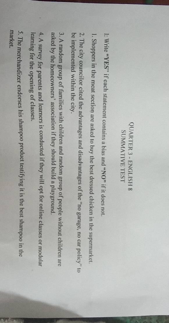 QUARTER 3 - ENGLISH 8 
SUMMATIVE TEST 
I: Write “YES” if each statement contains a bias and “NO” if it does not. 
1. Shoppers in the meat section are asked to buy the best dressed chicken in the supermarket. 
2. The city councilor cited the advantages and disadvantages of the “no garage, no car policy” to 
be implemented within the city. 
3. A random group of families with children and random group of people without children are 
asked by the homeowners’ association if they should build a playground. 
4. A survey for parents and learners is conducted if they will opt for online classes or modular 
learning for the opening of classes. 
5. The merchandizer endorses his shampoo product testifying it is the best shampoo in the 
market.