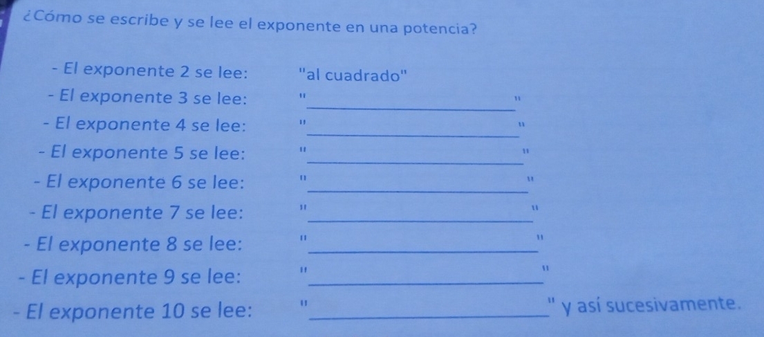 ¿Cómo se escribe y se lee el exponente en una potencia? 
- El exponente 2 se lee: "al cuadrado" 
_ 
- El exponente 3 se lee: " 
" 
_ 
- El exponente 4 se lee: " u 
_ 
- El exponente 5 se lee: " 1
- El exponente 6 se lee: "_ 
u 
- El exponente 7 se lee: "_ 
u 
- El exponente 8 se lee:_ 
1 
- El exponente 9 se lee: "_ 
" 
- El exponente 10 se lee: "_ '' y así sucesivamente.