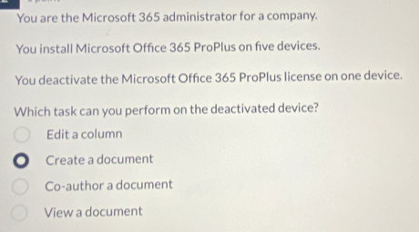 You are the Microsoft 365 administrator for a company.
You install Microsoft Office 365 ProPlus on five devices.
You deactivate the Microsoft Office 365 ProPlus license on one device.
Which task can you perform on the deactivated device?
Edit a column
Create a document
Co-author a document
View a document