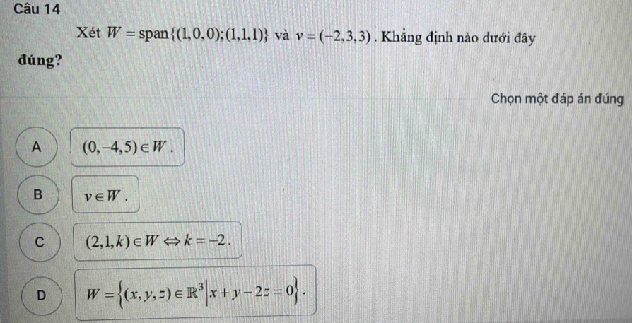 Xét W= span  (1,0,0);(1,1,1) và v=(-2,3,3). Khẳng định nào dưới đây
đúng?
Chọn một đáp án đúng
A (0,-4,5)∈ W.
B v∈ W.
C (2,1,k)∈ W Leftrightarrow k=-2.
D W= (x,y,z)∈ R^3|x+y-2z=0.