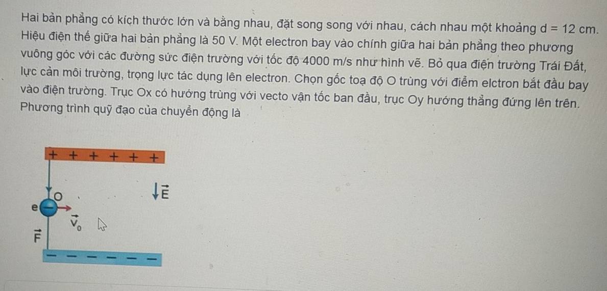 Hai bản phẳng có kích thước lớn và bằng nhau, đặt song song với nhau, cách nhau một khoảng d=12cm.
Hiệu điện thể giữa hai bản phẳng là 50 V. Một electron bay vào chính giữa hai bản phẳng theo phương
vuông góc với các đường sức điện trường với tốc độ 4000 m/s như hình vẽ. Bỏ qua điện trường Trái Đất,
lực cản môi trường, trọng lực tác dụng lên electron. Chọn gốc toạ độ O trùng với điểm elctron bắt đầu bay
vào điện trường. Trục Ox có hướng trùng với vecto vận tốc ban đầu, trục Oy hướng thẳng đứng lên trên.
Phương trình quỹ đạo của chuyển động là