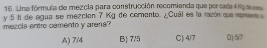 Una fórmula de mezcla para construcción recomienda que por cada 4 Kg de arena
y 5 It de agua se mezclen 7 Kg de cemento. ¿Cuál es la razón que representa l
mezcia entre cemento y arena?
A) 7/4 B) 7/5 C) 4/7 D) 5/7