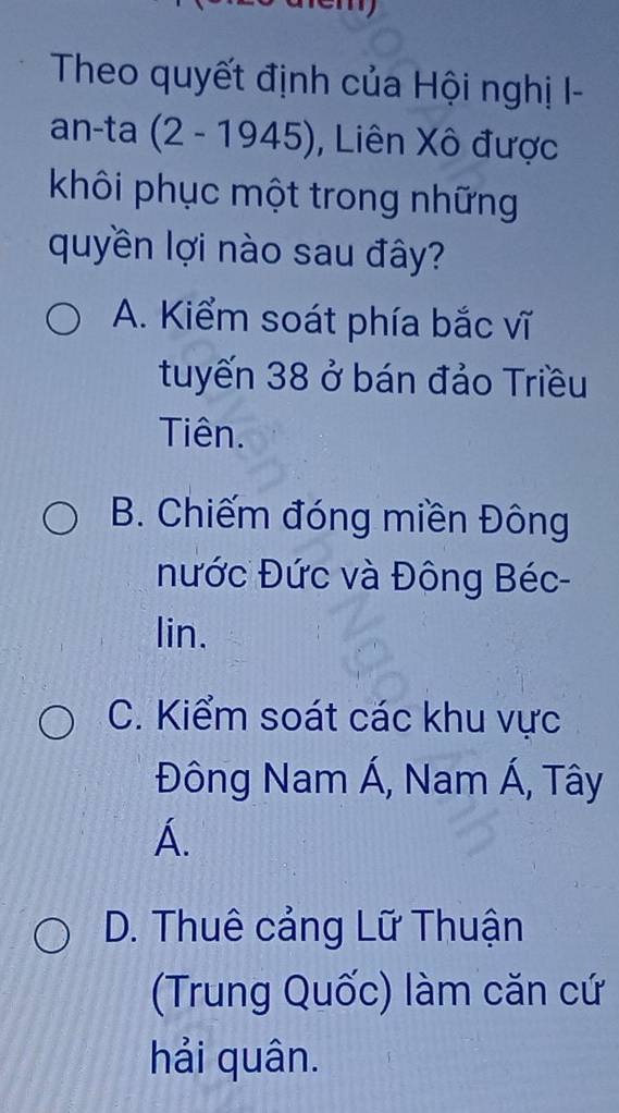 Theo quyết định của Hội nghị I-
an-ta (2-1945) , Liên Xô được
khôi phục một trong những
quyền lợi nào sau đây?
A. Kiểm soát phía bắc vĩ
tuyến 38 ở bán đảo Triều
Tiên.
B. Chiếm đóng miền Đông
nước Đức và Đông Béc-
lin.
C. Kiểm soát các khu vực
Đông Nam Á, Nam Á, Tây
A.
D. Thuê cảng Lữ Thuận
(Trung Quốc) làm căn cứ
hải quân.