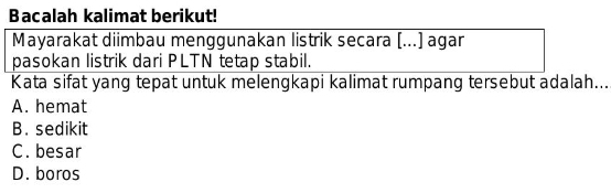 Bacalah kalimat berikut!
Mayarakat diimbau menggunakan listrik secara [...] agar
pasokan listrik dari PLTN tetap stabil.
Kata sifat yang tepat untuk melengkapi kalimat rumpang tersebut adalah...
A. hemat
B. sedikit
C. besar
D. boros