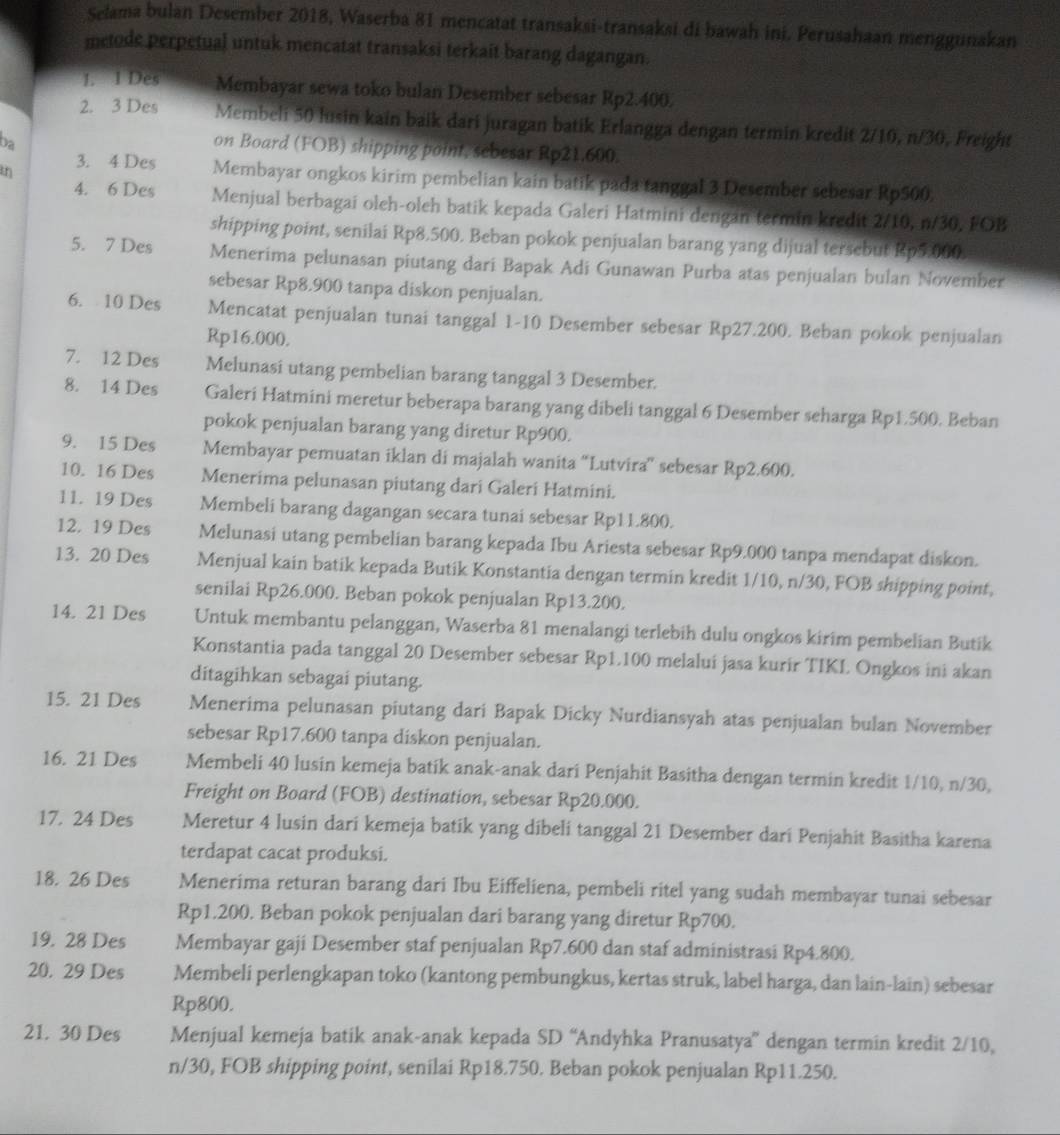 Selama bulan Desember 2018, Waserba 81 mencatat transaksi-transaksi di bawah ini. Perusahaan menggunakan
metode perpetual untuk mencatat transaksi terkait barang dagangan.
1. 1 Des Membayar sewa toko bulan Desember sebesar Rp2.400.
2. 3 Des Membeli 50 lusin kain baik dari juragan batik Erlangga dengan termin kredit 2/10, n/30, Freight
ba
on Board (FOB) shipping point, sebesar Rp21.600.
th
3. 4 Des Membayar ongkos kirim pembelian kain batik pada tanggal 3 Desember sebesar Rp500.
4. 6 Des Menjual berbagai oleh-oleh batik kepada Galeri Hatmini dengan termin kredit 2/10, n/30, FOB
shipping point, senilai Rp8.500. Beban pokok penjualan barang yang dijual tersebut Rp5.000.
5. 7 Des Menerima pelunasan piutang dari Bapak Adi Gunawan Purba atas penjualan bulan November
sebesar Rp8.900 tanpa diskon penjualan.
6. 10 Des Mencatat penjualan tunai tanggal 1-10 Desember sebesar Rp27.200. Beban pokok penjualan
Rp16.000.
7. 12 Des Melunasi utang pembelian barang tanggal 3 Desember.
8. 14 Des Galeri Hatmini meretur beberapa barang yang dibeli tanggal 6 Desember seharga Rp1.500. Beban
pokok penjualan barang yang diretur Rp900.
9. 15 Des Membayar pemuatan iklan di majalah wanita “Lutvira” sebesar Rp2.600.
10. 16 Des Menerima pelunasan piutang dari Galeri Hatmini.
11. 19 Des Membeli barang dagangan secara tunai sebesar Rp11.800.
12. 19 Des Melunasi utang pembelian barang kepada Ibu Ariesta sebesar Rp9.000 tanpa mendapat diskon.
13. 20 Des Menjual kain batik kepada Butik Konstantia dengan termin kredit 1/10, n/30, FOB shipping point,
senilai Rp26.000. Beban pokok penjualan Rp13.200.
14. 21 Des Untuk membantu pelanggan, Waserba 81 menalangi terlebih dulu ongkos kirim pembelian Butik
Konstantia pada tanggal 20 Desember sebesar Rp1.100 melalui jasa kurir TIKL Ongkos ini akan
ditagihkan sebagai piutang.
15. 21 Des Menerima pelunasan piutang dari Bapak Dicky Nurdiansyah atas penjualan bulan November
sebesar Rp17,600 tanpa diskon penjualan.
16. 21 Des Membeli 40 lusin kemeja batik anak-anak dari Penjahit Basitha dengan termin kredit 1/10, n/30,
Freight on Board (FOB) destination, sebesar Rp20.000.
17. 24 Des Meretur 4 lusin dari kemeja batik yang dibeli tanggal 21 Desember dari Penjahit Basitha karena
terdapat cacat produksi.
18. 26 Des Menerima returan barang dari Ibu Eiffeliena, pembeli ritel yang sudah membayar tunai sebesar
Rp1.200. Beban pokok penjualan dari barang yang diretur Rp700.
19. 28 Des Membayar gaji Desember staf penjualan Rp7.600 dan staf administrasi Rp4.800.
20. 29 Des Membeli perlengkapan toko (kantong pembungkus, kertas struk, label harga, dan lain-lain) sebesar
Rp800.
21. 30 Des Menjual kemeja batik anak-anak kepada SD “Andyhka Pranusatya” dengan termin kredit 2/10,
n/30, FOB shipping point, senilai Rp18.750. Beban pokok penjualan Rp11.250.