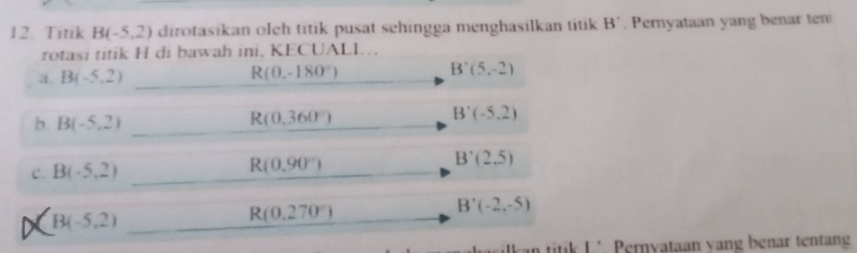 Titik B(-5,2) dirotasikan oleh titik pusat sehingga menghasilkan titik B'. Pernyataan yang benar ten 
rotasi titik H di bawah ini, KECUALI. 
a B(-5,2)
R(0,-180°)
B'(5,-2)
b. B(-5,2)
R(0.360°)
B'(-5,2)
C. B(-5,2)
R(0.90°)
B'(2,5)
B(-5,2)
R(0.270°)
B'(-2,-5)
titik L’ Pernyataan yang benar tentang