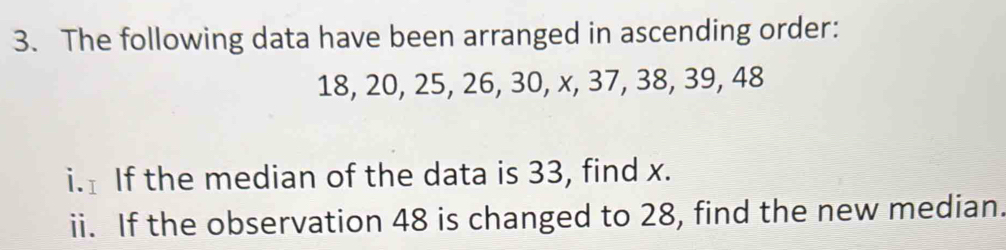 The following data have been arranged in ascending order:
18, 20, 25, 26, 30, x, 37, 38, 39, 48
i. If the median of the data is 33, find x. 
ii. If the observation 48 is changed to 28, find the new median.