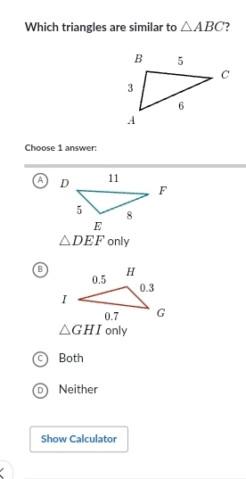 Which triangles are similar to △ ABC
Choose 1 answer:
A
△ DEF only
B
△ GHI only
Both
Neither
Show Calculator