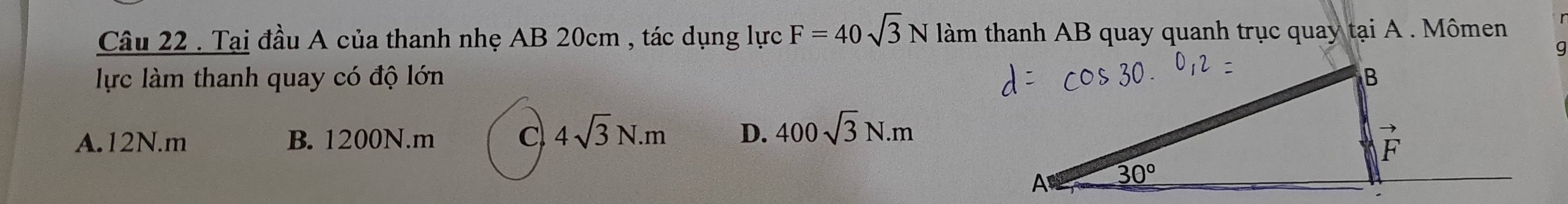 Tại đầu A của thanh nhẹ AB 20cm , tác dụng lực F=40sqrt(3)N làm thanh AB quay quanh trục quay tại A . Mômen
lực làm thanh quay có độ lớn
A.12N.m B. 1200N.m C 4sqrt(3)N.m D. 400sqrt(3)N.m