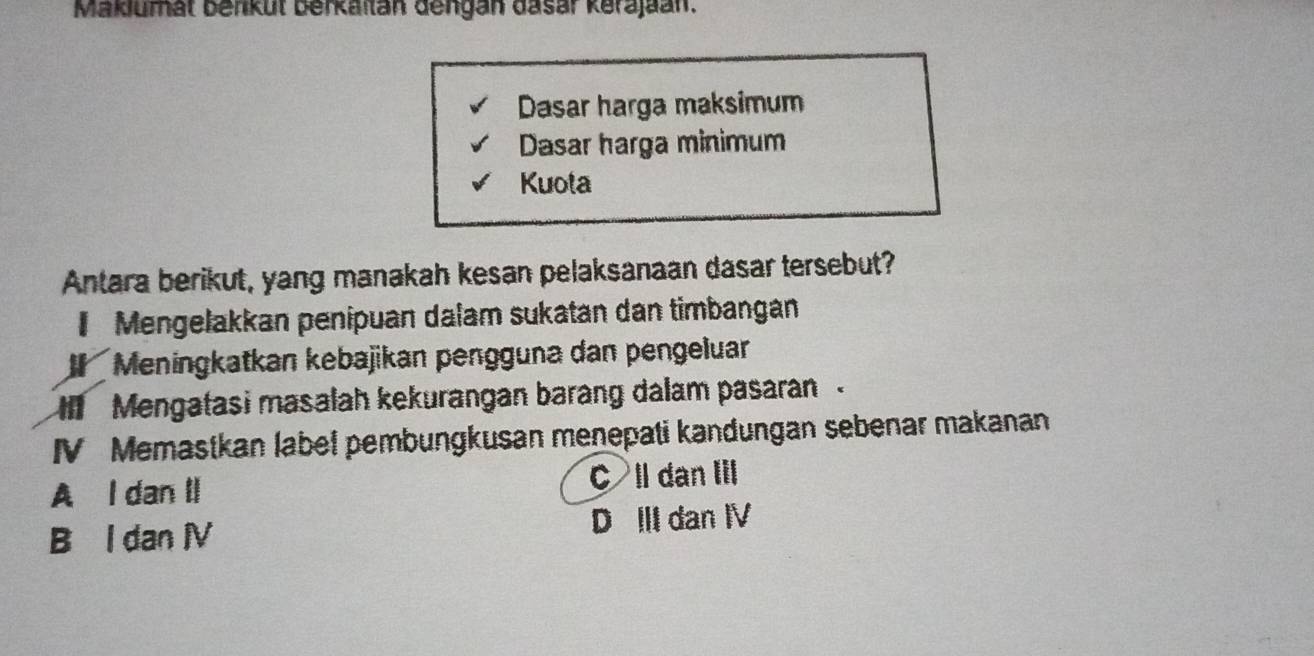 Maklumät benküt berkaitan dengan dasar kerajaan.
Dasar harga maksimum
Dasar harga minimum
Kuota
Antara berikut, yang manakah kesan pelaksanaan dasar tersebut?
Mengelakkan penipuan dalam sukatan dan timbangán
Meningkatkan kebajikan pengguna dan pengeluar
Mengatasi masalah kekurangan barang dalam pasaran 
IV Memastkan label pembungkusan menepati kandungan sebenar makanan
A I dan II C ll dan Iil
B I dan ⅣV D III dan IV